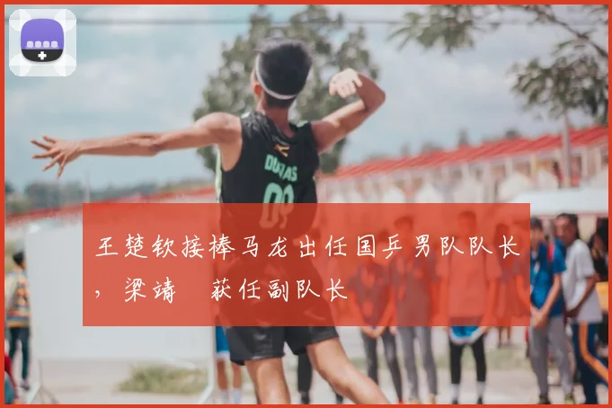 王楚钦接棒马龙出任国乒男队队长,梁靖崑获任副队长