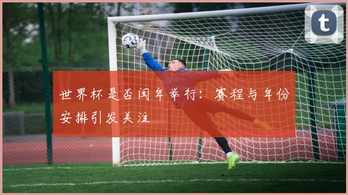 世界杯是否闰年举行：赛程与年份安排引发关注