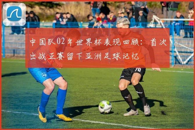 中国队02年世界杯表现回顾:首次出战正赛留下亚洲足球记忆