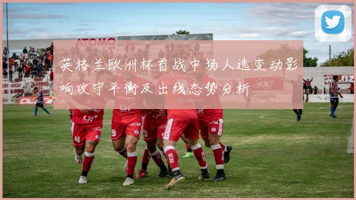 英格兰欧洲杯首战中场人选变动影响攻守平衡及出线态势分析
