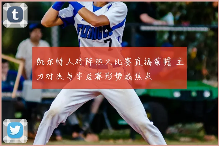 凯尔特人对阵热火比赛直播前瞻 主力对决与季后赛形势成焦点