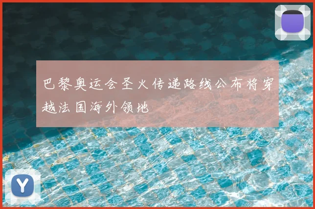 巴黎奥运会圣火传递路线公布将穿越法国海外领地