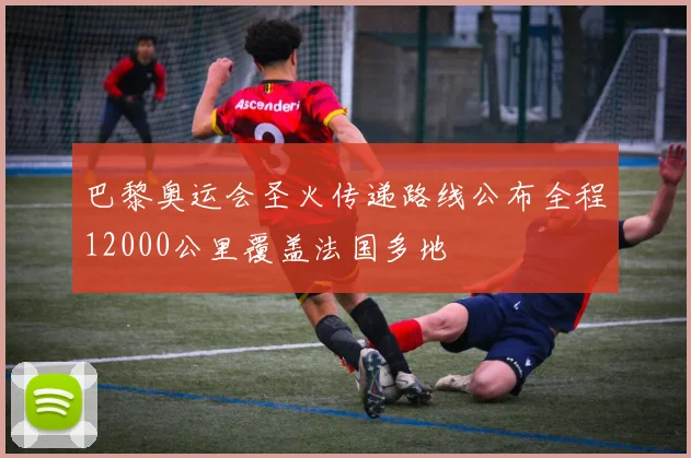 巴黎奥运会圣火传递路线公布全程12000公里覆盖法国多地