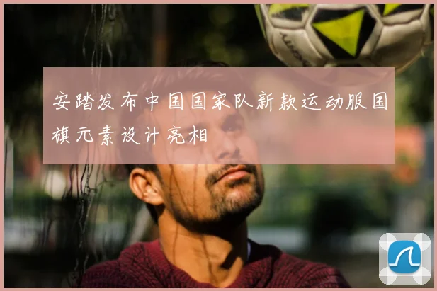 安踏发布中国国家队新款运动服国旗元素设计亮相