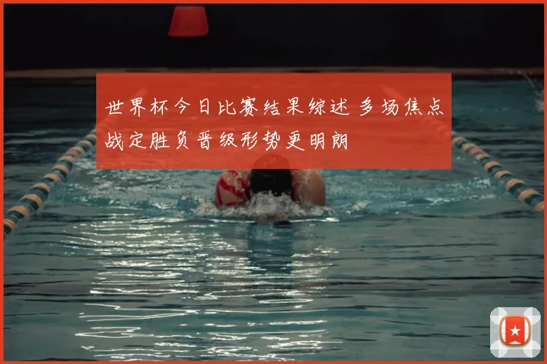 世界杯今日比赛结果综述 多场焦点战定胜负晋级形势更明朗