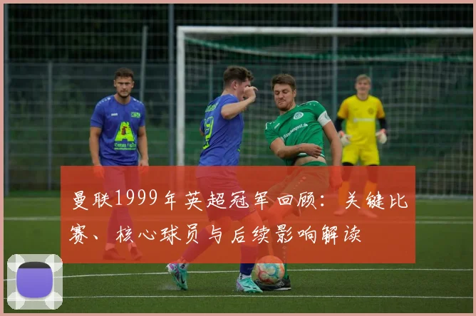 曼联1999年英超冠军回顾：关键比赛、核心球员与后续影响解读