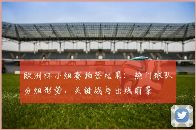 欧洲杯小组赛抽签结果：热门球队分组形势、关键战与出线前景