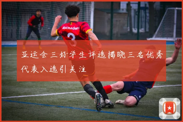 亚运会三好学生评选揭晓三名优秀代表入选引关注