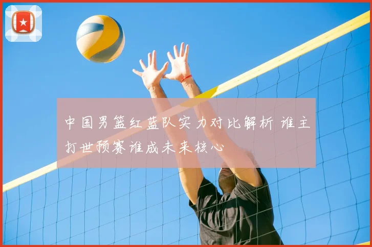 中国男篮红蓝队实力对比解析 谁主打世预赛谁成未来核心