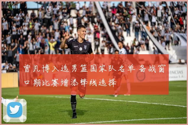 曾凡博入选男篮国家队名单 备战窗口期比赛增添锋线选择