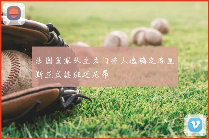 法国国家队主力门将人选确定洛里斯正式接班迈尼昂