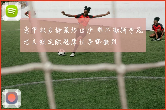 意甲积分榜最终出炉 那不勒斯夺冠尤文锁定欧冠席位争锋激烈