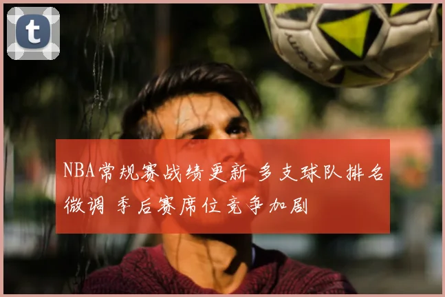 NBA常规赛战绩更新 多支球队排名微调 季后赛席位竞争加剧