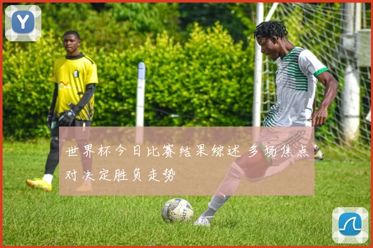 世界杯今日比赛结果综述 多场焦点对决定胜负走势