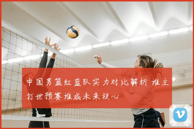 中国男篮红蓝队实力对比解析 谁主打世预赛谁成未来核心