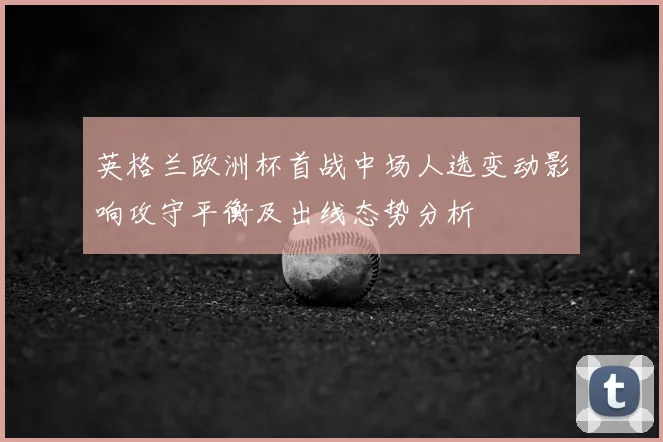 英格兰欧洲杯首战中场人选变动影响攻守平衡及出线态势分析