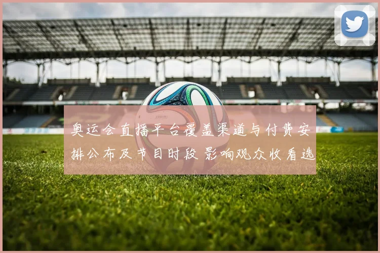 奥运会直播平台覆盖渠道与付费安排公布及节目时段 影响观众收看选择