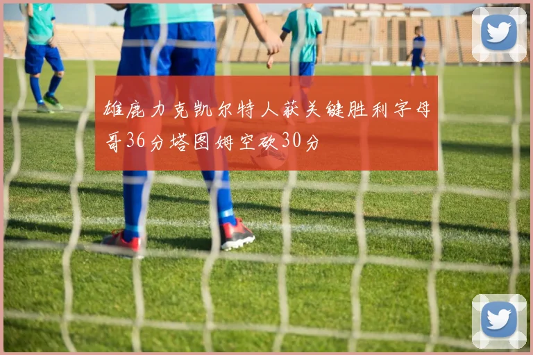 雄鹿力克凯尔特人获关键胜利字母哥36分塔图姆空砍30分