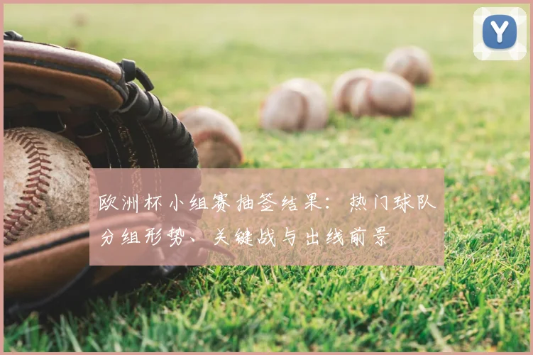 欧洲杯小组赛抽签结果：热门球队分组形势、关键战与出线前景